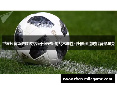 世界杯赛场进攻选择趋于保守折射战术理性回归新潮流时代背景演变